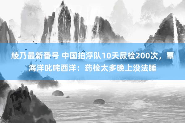 綾乃最新番号 中国拍浮队10天尿检200次，覃海洋叱咤西洋：药检太多晚上没法睡