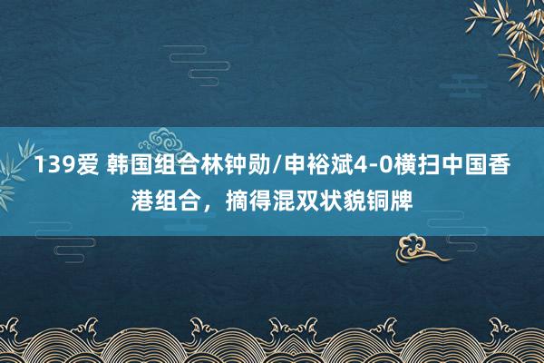 139爱 韩国组合林钟勋/申裕斌4-0横扫中国香港组合，摘得混双状貌铜牌