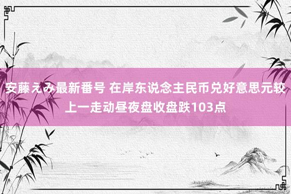 安藤えみ最新番号 在岸东说念主民币兑好意思元较上一走动昼夜盘收盘跌103点