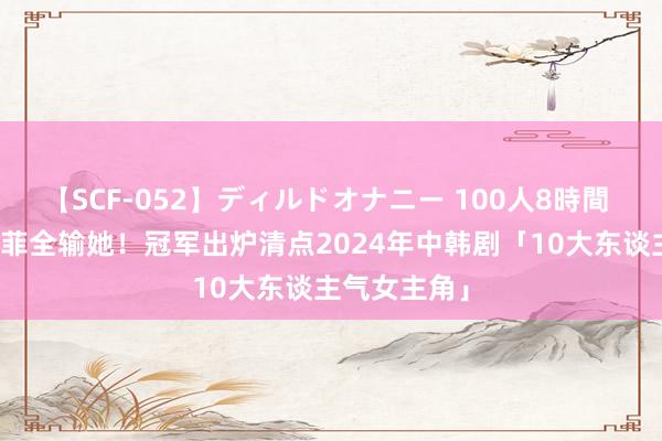 【SCF-052】ディルドオナニー 100人8時間 吴谨言刘亦菲全输她！冠军出炉　清点2024年中韩剧「10大东谈主气女主角」