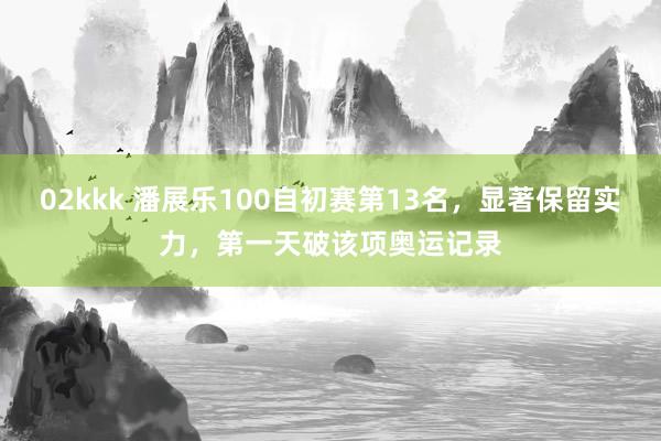 02kkk 潘展乐100自初赛第13名，显著保留实力，第一天破该项奥运记录