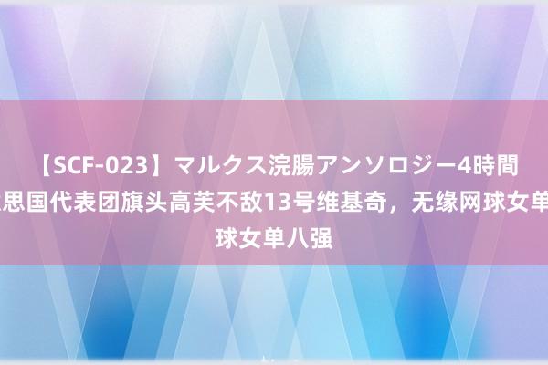 【SCF-023】マルクス浣腸アンソロジー4時間 好意思国代表团旗头高芙不敌13号维基奇，无缘网球女单八强