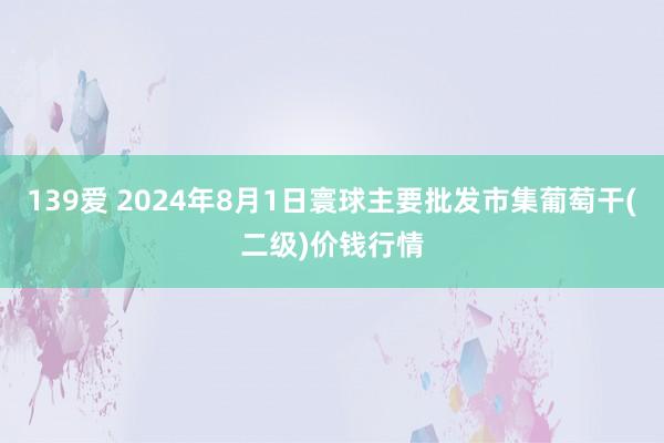 139爱 2024年8月1日寰球主要批发市集葡萄干(二级)价钱行情