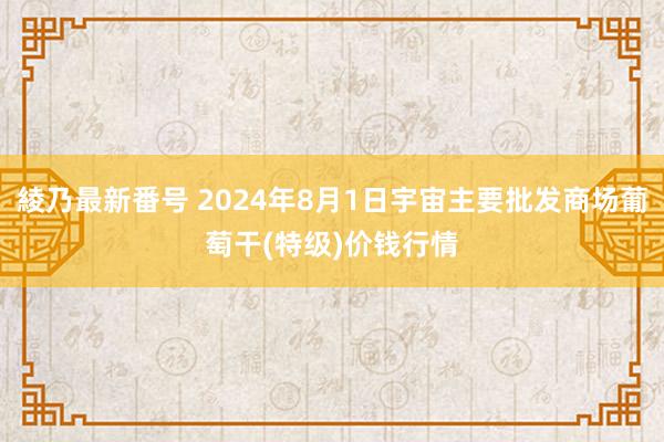 綾乃最新番号 2024年8月1日宇宙主要批发商场葡萄干(特级)价钱行情