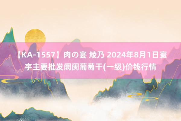 【KA-1557】肉の宴 綾乃 2024年8月1日寰宇主要批发阛阓葡萄干(一级)价钱行情