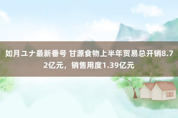 如月ユナ最新番号 甘源食物上半年贸易总开销8.72亿元，销售用度1.39亿元