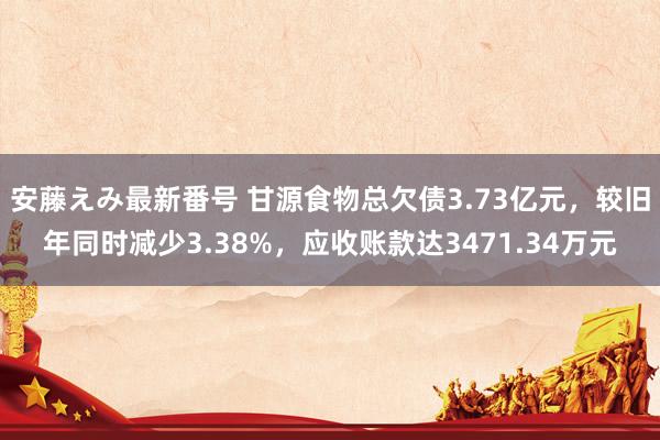 安藤えみ最新番号 甘源食物总欠债3.73亿元，较旧年同时减少3.38%，应收账款达3471.34万元