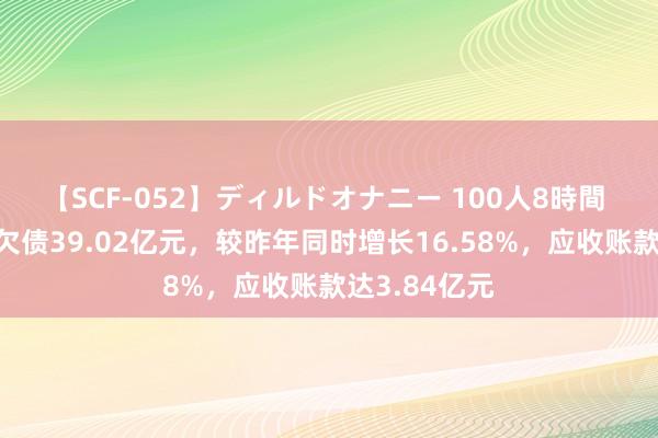 【SCF-052】ディルドオナニー 100人8時間 悦达投资总欠债39.02亿元，较昨年同时增长16.58%，应收账款达3.84亿元