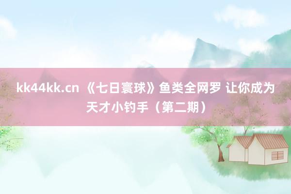 kk44kk.cn 《七日寰球》鱼类全网罗 让你成为天才小钓手（第二期）