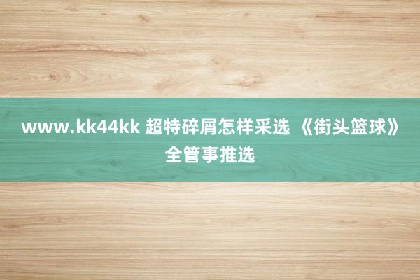 www.kk44kk 超特碎屑怎样采选 《街头篮球》全管事推选