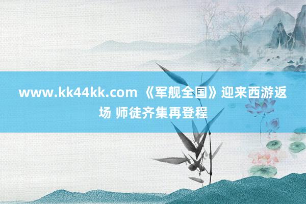 www.kk44kk.com 《军舰全国》迎来西游返场 师徒齐集再登程