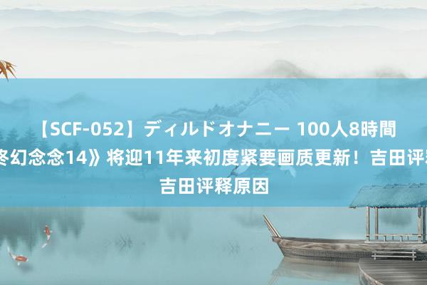 【SCF-052】ディルドオナニー 100人8時間 《最终幻念念14》将迎11年来初度紧要画质更新！吉田评释原因