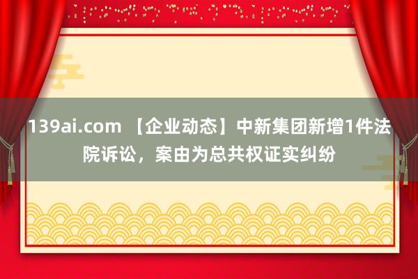 139ai.com 【企业动态】中新集团新增1件法院诉讼，案由为总共权证实纠纷