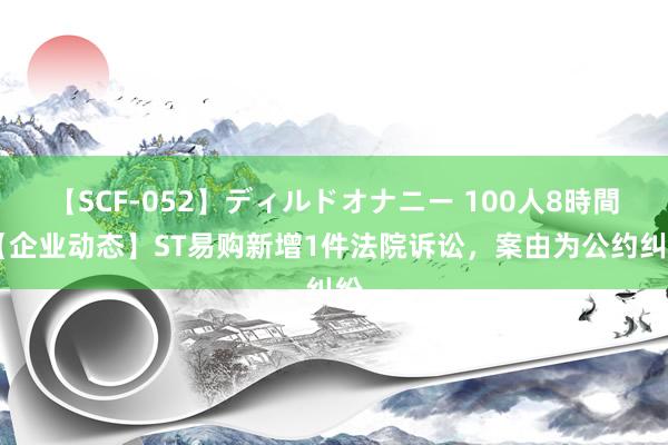 【SCF-052】ディルドオナニー 100人8時間 【企业动态】ST易购新增1件法院诉讼，案由为公约纠纷