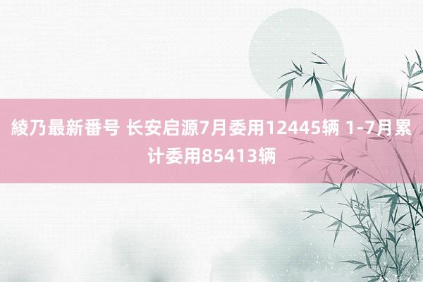 綾乃最新番号 长安启源7月委用12445辆 1-7月累计委用85413辆