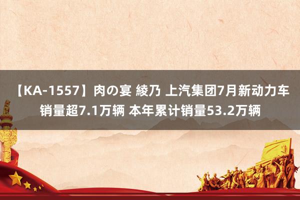 【KA-1557】肉の宴 綾乃 上汽集团7月新动力车销量超7.1万辆 本年累计销量53.2万辆