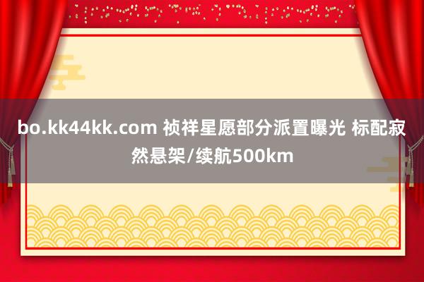 bo.kk44kk.com 祯祥星愿部分派置曝光 标配寂然悬架/续航500km