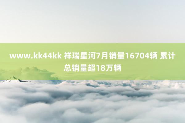 www.kk44kk 祥瑞星河7月销量16704辆 累计总销量超18万辆