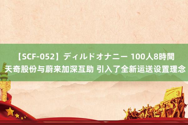 【SCF-052】ディルドオナニー 100人8時間 天奇股份与蔚来加深互助 引入了全新运送设置理念