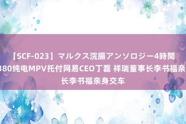 【SCF-023】マルクス浣腸アンソロジー4時間 翼真L380纯电MPV托付网易CEO丁磊 祥瑞董事长李书福亲身交车