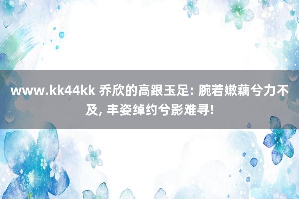 www.kk44kk 乔欣的高跟玉足: 腕若嫩藕兮力不及， 丰姿绰约兮影难寻!