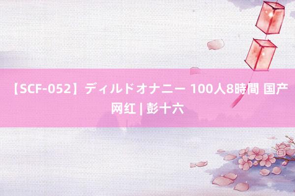 【SCF-052】ディルドオナニー 100人8時間 国产网红 | 彭十六