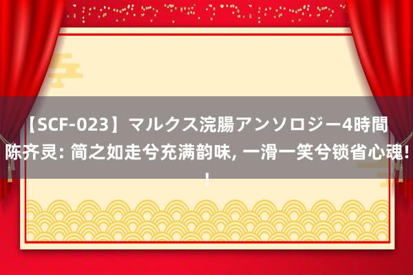 【SCF-023】マルクス浣腸アンソロジー4時間 陈齐灵: 简之如走兮充满韵味， 一滑一笑兮锁省心魂!