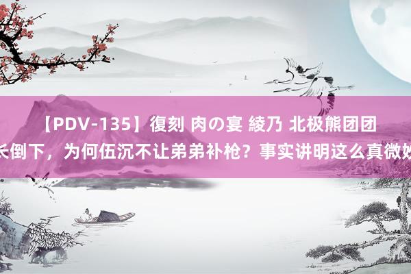 【PDV-135】復刻 肉の宴 綾乃 北极熊团团长倒下，为何伍沉不让弟弟补枪？事实讲明这么真微妙