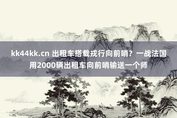 kk44kk.cn 出租车搭载戎行向前哨？一战法国用2000辆出租车向前哨输送一个师