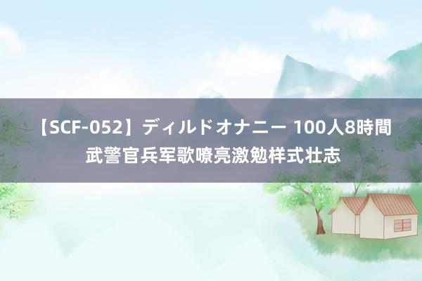 【SCF-052】ディルドオナニー 100人8時間 武警官兵军歌嘹亮激勉样式壮志