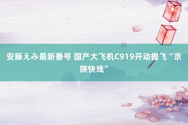 安藤えみ最新番号 国产大飞机C919开动握飞“京陕快线”