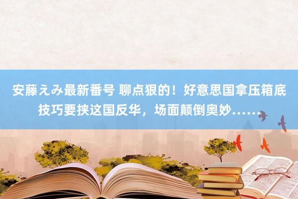 安藤えみ最新番号 聊点狠的！好意思国拿压箱底技巧要挟这国反华，场面颠倒奥妙……