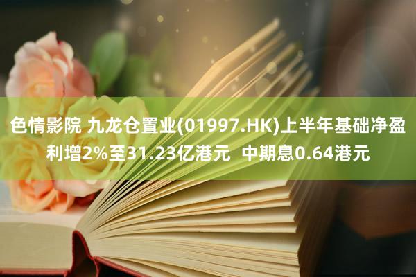 色情影院 九龙仓置业(01997.HK)上半年基础净盈利增2%至31.23亿港元  中期息0.64港元