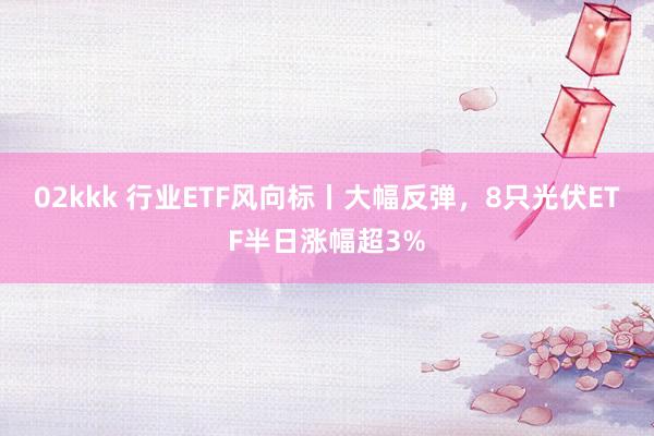 02kkk 行业ETF风向标丨大幅反弹，8只光伏ETF半日涨幅超3%