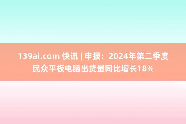 139ai.com 快讯 | 申报：2024年第二季度民众平板电脑出货量同比增长18%