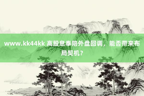 www.kk44kk 高股息奉陪外盘回调，能否带来布局契机？