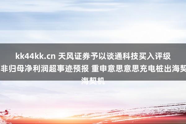 kk44kk.cn 天风证券予以谈通科技买入评级 扣非归母净利润超事迹预报 重申意思意思充电桩出海契机