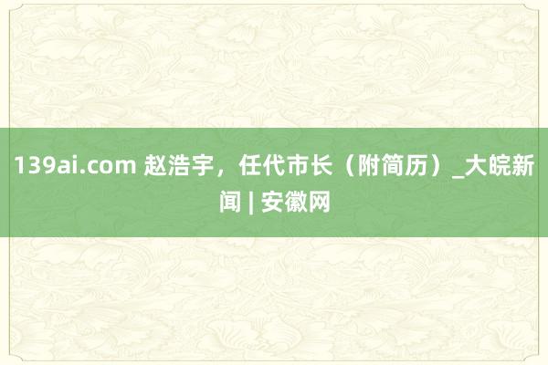 139ai.com 赵浩宇，任代市长（附简历）_大皖新闻 | 安徽网