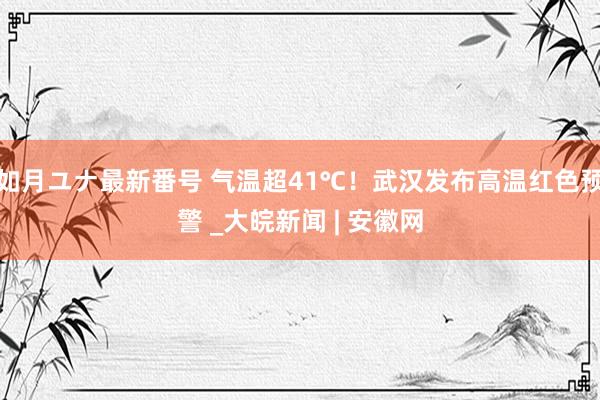 如月ユナ最新番号 气温超41℃！武汉发布高温红色预警 _大皖新闻 | 安徽网