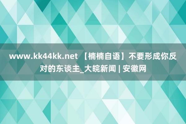 www.kk44kk.net 【楠楠自语】不要形成你反对的东谈主_大皖新闻 | 安徽网