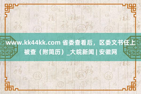 www.kk44kk.com 省委查看后，区委文书任上被查（附简历）_大皖新闻 | 安徽网