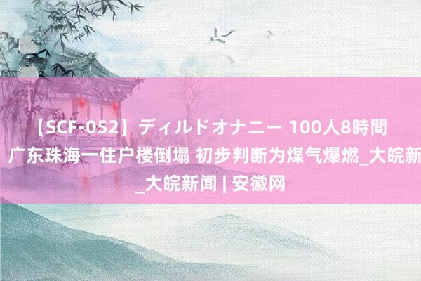 【SCF-052】ディルドオナニー 100人8時間 致1伤3死！广东珠海一住户楼倒塌 初步判断为煤气爆燃_大皖新闻 | 安徽网