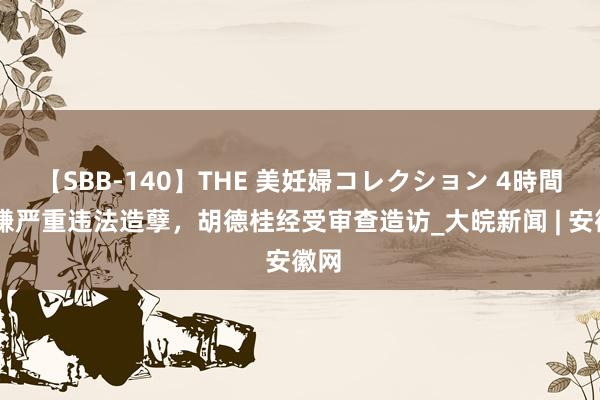 【SBB-140】THE 美妊婦コレクション 4時間 涉嫌严重违法造孽，胡德桂经受审查造访_大皖新闻 | 安徽网