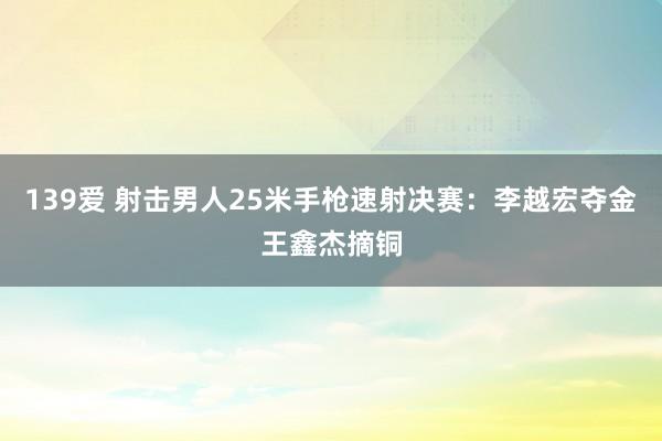 139爱 射击男人25米手枪速射决赛：李越宏夺金王鑫杰摘铜