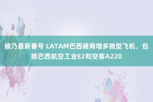 綾乃最新番号 LATAM巴西磋商增多微型飞机，包括巴西航空工业E2和空客A220