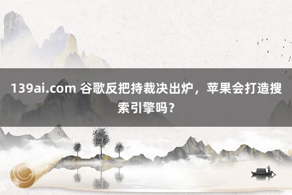 139ai.com 谷歌反把持裁决出炉，苹果会打造搜索引擎吗？