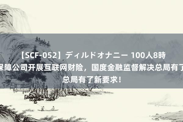 【SCF-052】ディルドオナニー 100人8時間 财产保障公司开展互联网财险，国度金融监督解决总局有了新要求！