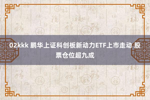 02kkk 鹏华上证科创板新动力ETF上市走动 股票仓位超九成