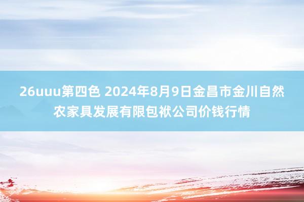 26uuu第四色 2024年8月9日金昌市金川自然农家具发展有限包袱公司价钱行情