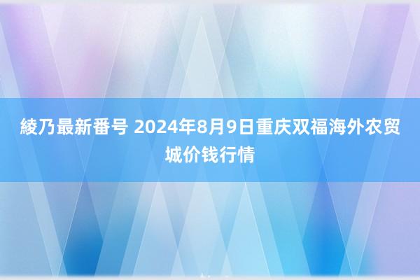 綾乃最新番号 2024年8月9日重庆双福海外农贸城价钱行情